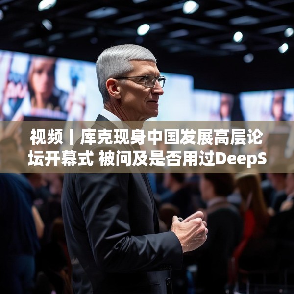 视频丨库克现身中国发展高层论坛开幕式 被问及是否用过DeepSeek？库克 ：当然，很棒！