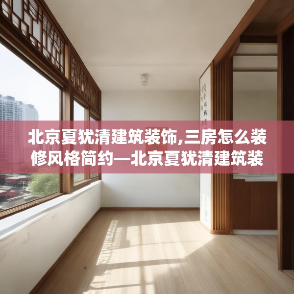 北京夏犹清建筑装饰,三房怎么装修风格简约—北京夏犹清建筑装饰220.a96b97c100fgy.107htyj