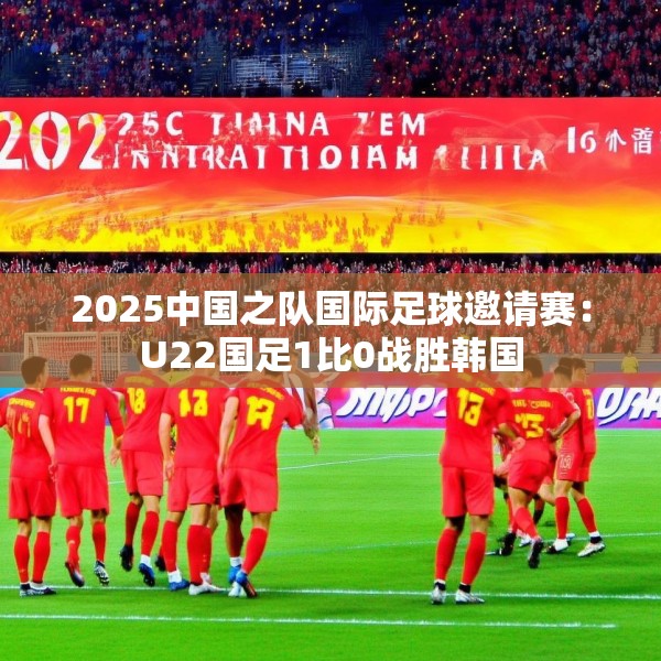 2025中国之队国际足球邀请赛：U22国足1比0战胜韩国