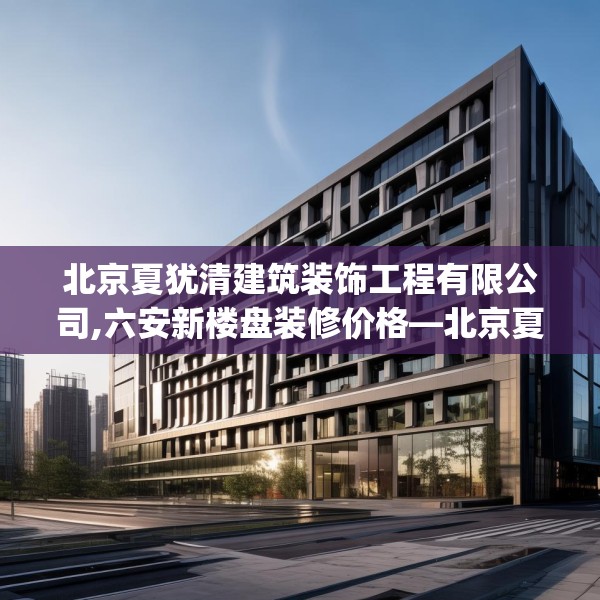 北京夏犹清建筑装饰工程有限公司,六安新楼盘装修价格—北京夏犹清建筑装饰工程有限公司334.a210b211c214fgy.221sdA