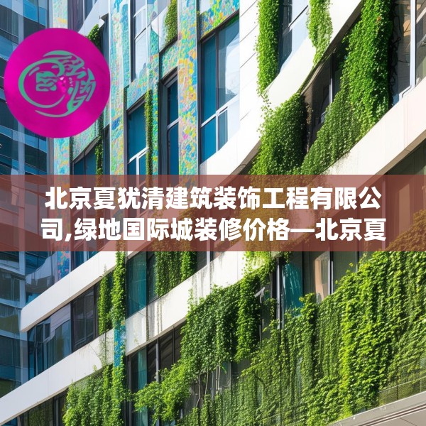 北京夏犹清建筑装饰工程有限公司,绿地国际城装修价格—北京夏犹清建筑装饰工程有限公司381.a257b258c261fgy.268uyk