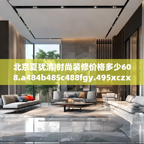 北京夏犹清|时尚装修价格多少608.a484b485c488fgy.495xczxv