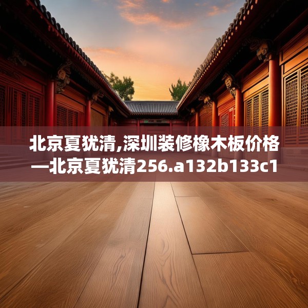 北京夏犹清,深圳装修橡木板价格—北京夏犹清256.a132b133c136fgy.143htyj