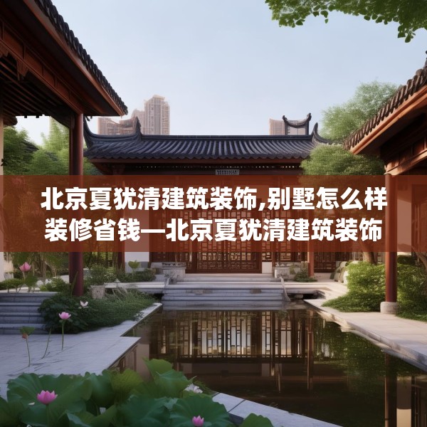 北京夏犹清建筑装饰,别墅怎么样装修省钱—北京夏犹清建筑装饰179.a55b56c59fgy.66bnbn