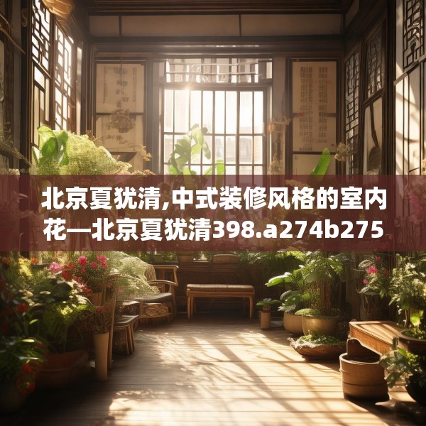 北京夏犹清,中式装修风格的室内花—北京夏犹清398.a274b275c278fgy.28576669