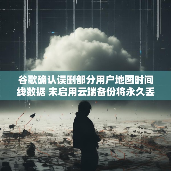 谷歌确认误删部分用户地图时间线数据 未启用云端备份将永久丢失