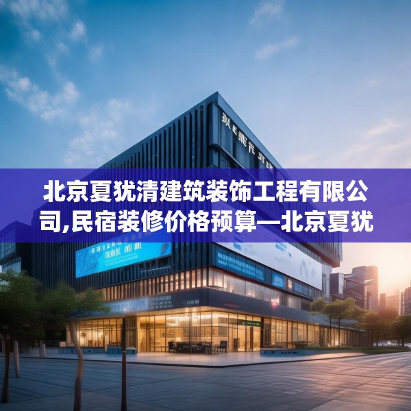 北京夏犹清建筑装饰工程有限公司,民宿装修价格预算—北京夏犹清建筑装饰工程有限公司577.a453b454c457fgy.464jhhj