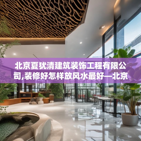 北京夏犹清建筑装饰工程有限公司,装修好怎样放风水最好—北京夏犹清建筑装饰工程有限公司355.a231b232c235fgy.242poiy