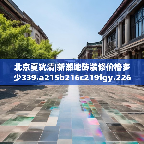 北京夏犹清|新潮地砖装修价格多少339.a215b216c219fgy.226fhsg