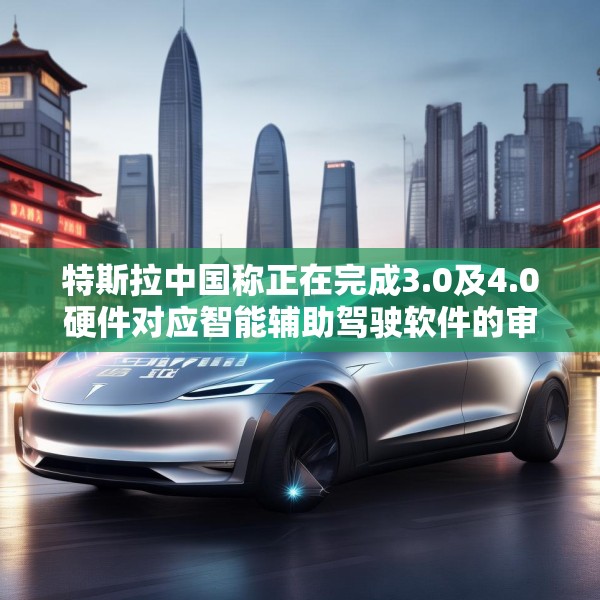 特斯拉中国称正在完成3.0及4.0硬件对应智能辅助驾驶软件的审批工作