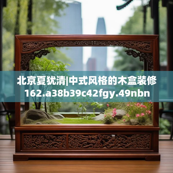 北京夏犹清|中式风格的木盒装修162.a38b39c42fgy.49nbn