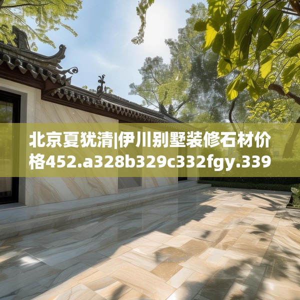 北京夏犹清|伊川别墅装修石材价格452.a328b329c332fgy.33976666