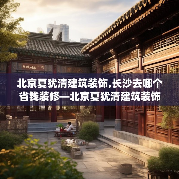 北京夏犹清建筑装饰,长沙去哪个省钱装修—北京夏犹清建筑装饰209.a85b86c89fgy.96cvcx