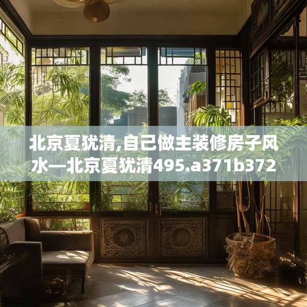 北京夏犹清,自己做主装修房子风水—北京夏犹清495.a371b372c375fgy.382fghfd