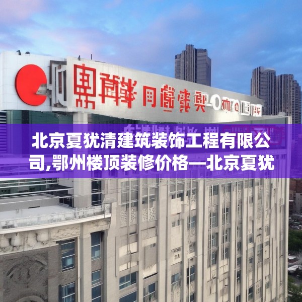 北京夏犹清建筑装饰工程有限公司,鄂州楼顶装修价格—北京夏犹清建筑装饰工程有限公司264.a140b141c144fgy.151lkjl