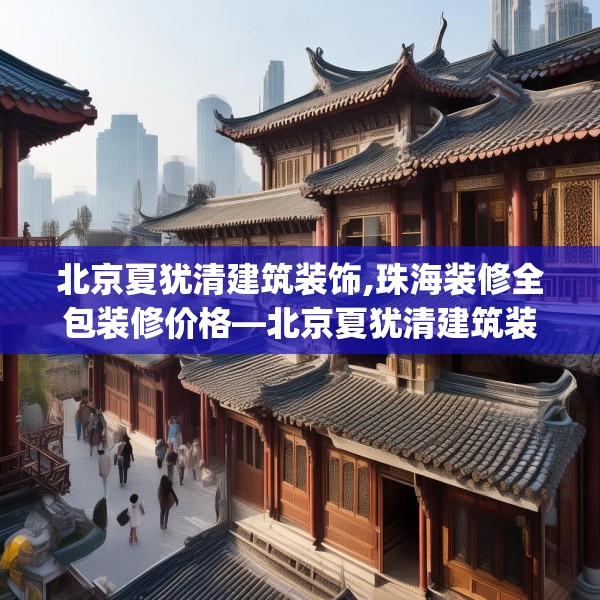 北京夏犹清建筑装饰,珠海装修全包装修价格—北京夏犹清建筑装饰327.a203b204c207fgy.214uyk