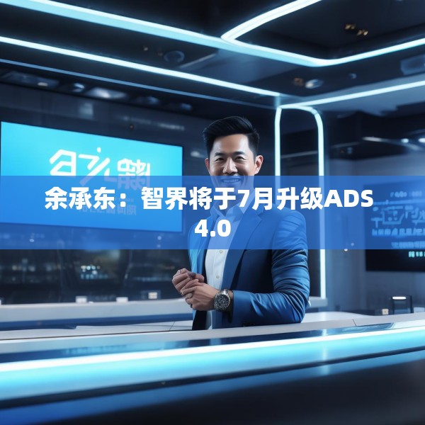 余承东：智界将于7月升级ADS 4.0