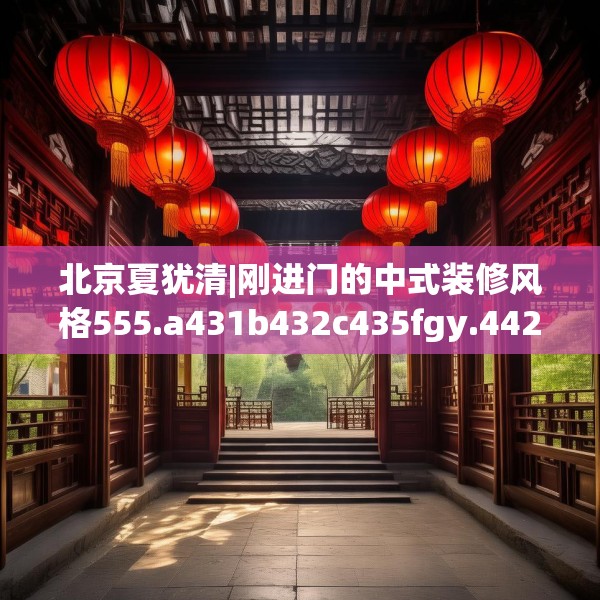 北京夏犹清|刚进门的中式装修风格555.a431b432c435fgy.442fhsg