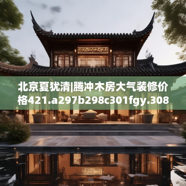 北京夏犹清|腾冲木房大气装修价格421.a297b298c301fgy.308fdsfds