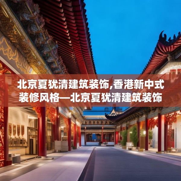 北京夏犹清建筑装饰,香港新中式装修风格—北京夏犹清建筑装饰178.a54b55c58fgy.65dewqe