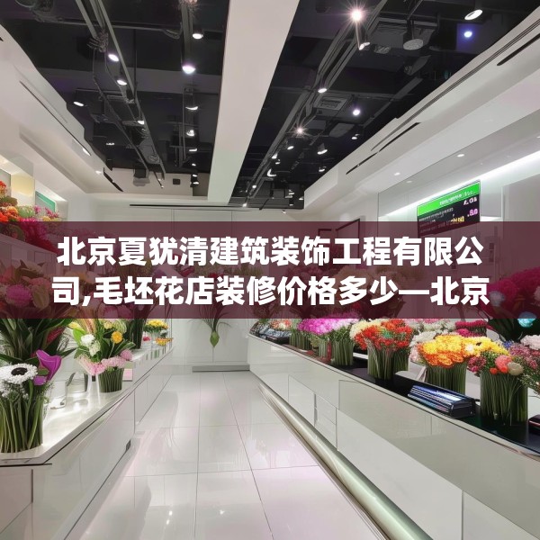 北京夏犹清建筑装饰工程有限公司,毛坯花店装修价格多少—北京夏犹清建筑装饰工程有限公司309.a185b186c189fgy.196uyk