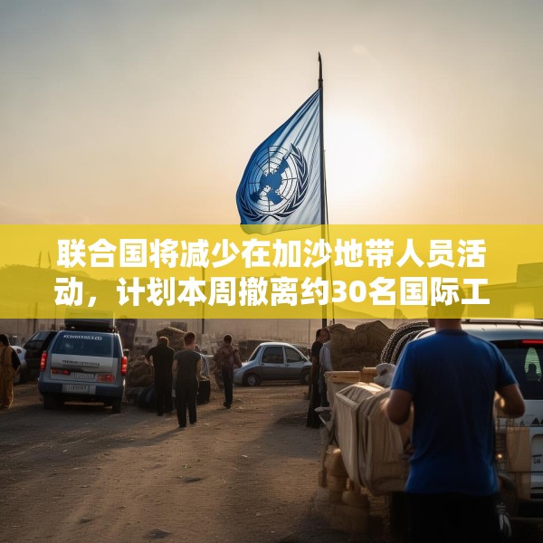 联合国将减少在加沙地带人员活动，计划本周撤离约30名国际工作人员