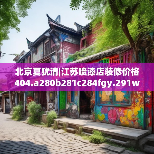 北京夏犹清|江苏喷漆店装修价格404.a280b281c284fgy.291wew