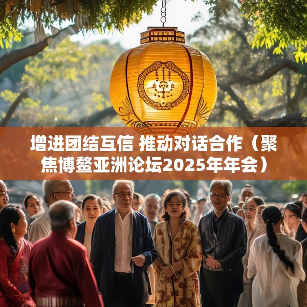 增进团结互信 推动对话合作（聚焦博鳌亚洲论坛2025年年会）
