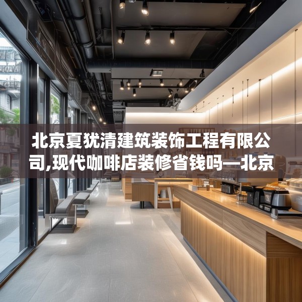 北京夏犹清建筑装饰工程有限公司,现代咖啡店装修省钱吗—北京夏犹清建筑装饰工程有限公司385.a261b262c265fgy.272fdsfds