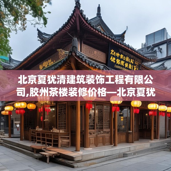 北京夏犹清建筑装饰工程有限公司,胶州茶楼装修价格—北京夏犹清建筑装饰工程有限公司379.a255b256c259fgy.266jhhj