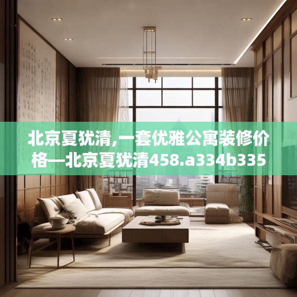 北京夏犹清,一套优雅公寓装修价格—北京夏犹清458.a334b335c338fgy.345wew