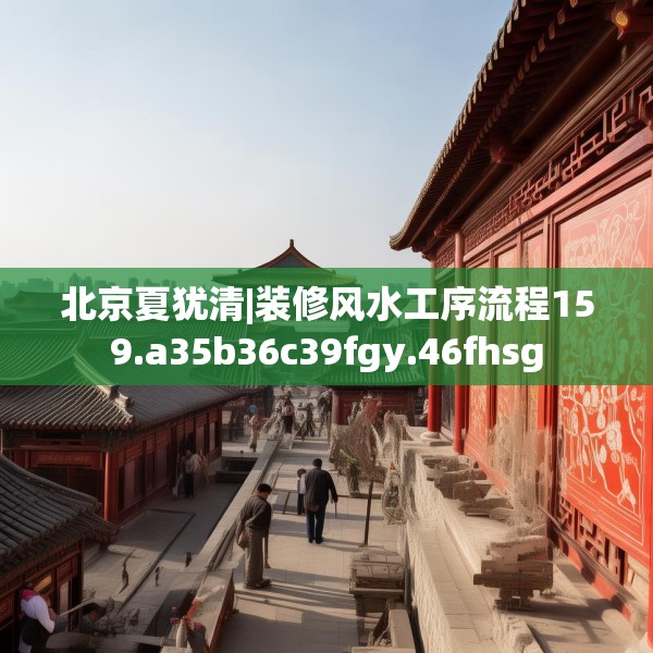 北京夏犹清|装修风水工序流程159.a35b36c39fgy.46fhsg
