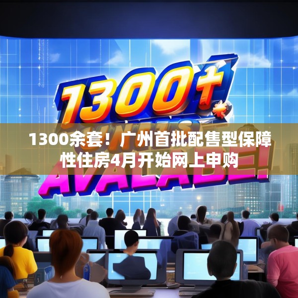 1300余套！广州首批配售型保障性住房4月开始网上申购