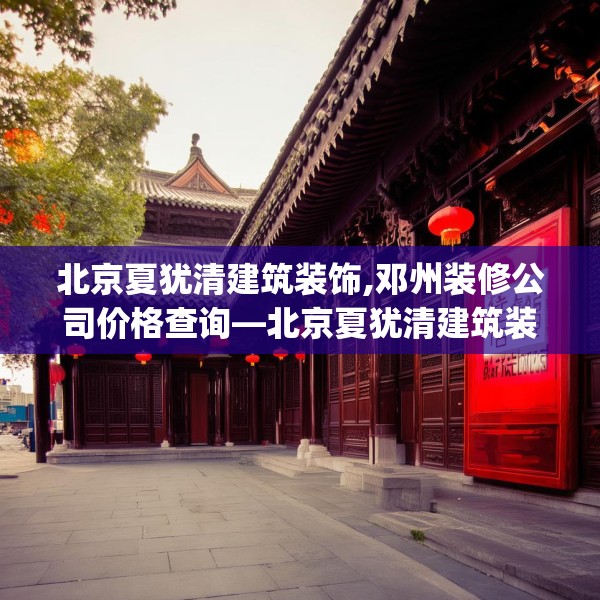 北京夏犹清建筑装饰,邓州装修公司价格查询—北京夏犹清建筑装饰387.a263b264c267fgy.274fghfd