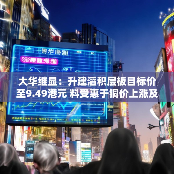 大华继显：升建滔积层板目标价至9.49港元 料受惠于铜价上涨及印刷电路板需求增长