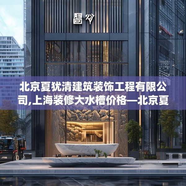 北京夏犹清建筑装饰工程有限公司,上海装修大水槽价格—北京夏犹清建筑装饰工程有限公司539.a415b416c419fgy.426bnbn