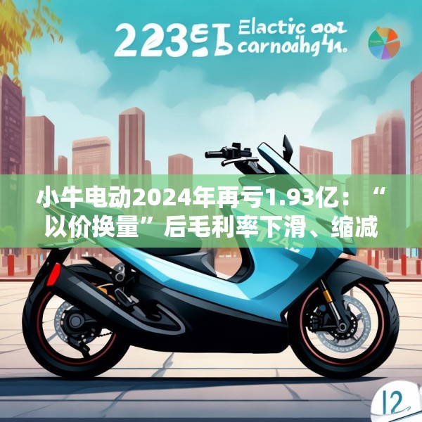 小牛电动2024年再亏1.93亿：“以价换量”后毛利率下滑、缩减研发但营销费用高企 门店数量仍远少于同行