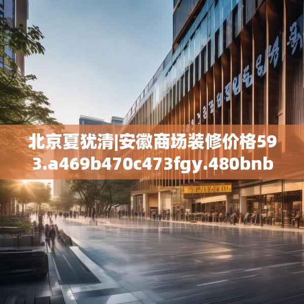 北京夏犹清|安徽商场装修价格593.a469b470c473fgy.480bnbn