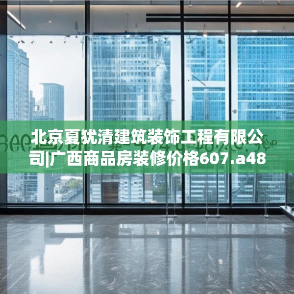 北京夏犹清建筑装饰工程有限公司|广西商品房装修价格607.a483b484c487fgy.494poiy