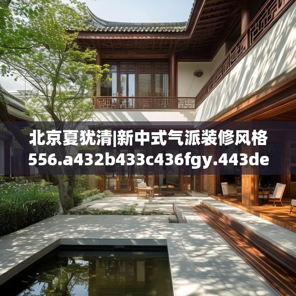 北京夏犹清|新中式气派装修风格556.a432b433c436fgy.443dewqe