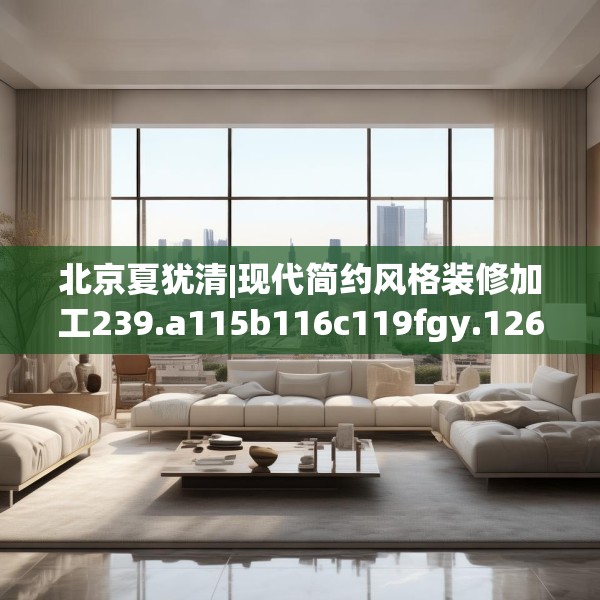 北京夏犹清|现代简约风格装修加工239.a115b116c119fgy.126fds