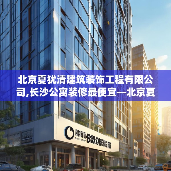 北京夏犹清建筑装饰工程有限公司,长沙公寓装修最便宜—北京夏犹清建筑装饰工程有限公司488.a364b365c368fgy.37576664