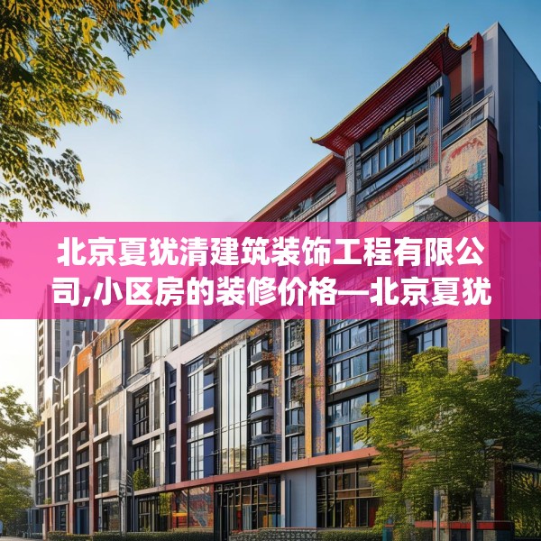 北京夏犹清建筑装饰工程有限公司,小区房的装修价格—北京夏犹清建筑装饰工程有限公司339.a215b216c219fgy.226fhsg