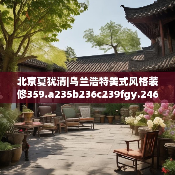 北京夏犹清|乌兰浩特美式风格装修359.a235b236c239fgy.246bnbn
