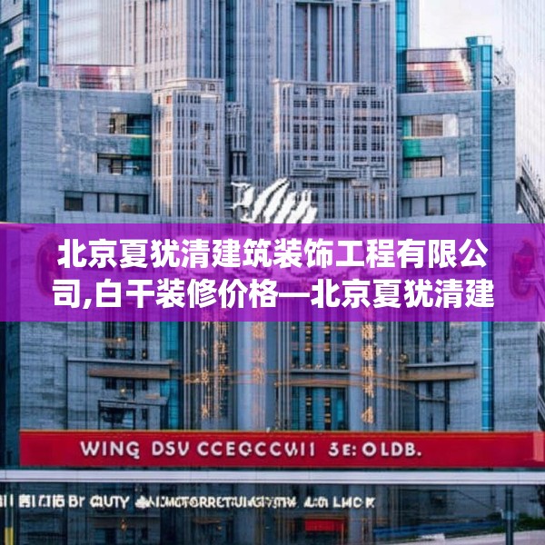 北京夏犹清建筑装饰工程有限公司,白干装修价格—北京夏犹清建筑装饰工程有限公司539.a415b416c419fgy.426bnbn