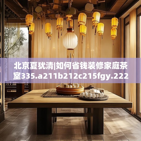 北京夏犹清|如何省钱装修家庭茶室335.a211b212c215fgy.222cvcx