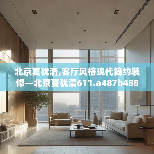 北京夏犹清,客厅风格现代简约装修—北京夏犹清611.a487b488c491fgy.498bnbn