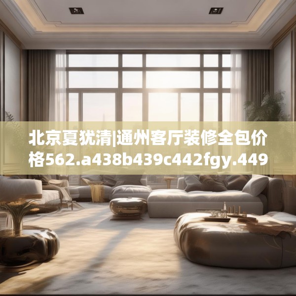 北京夏犹清|通州客厅装修全包价格562.a438b439c442fgy.449htyj