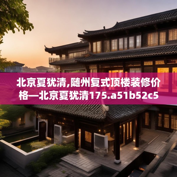 北京夏犹清,随州复式顶楼装修价格—北京夏犹清175.a51b52c55fgy.62poiy