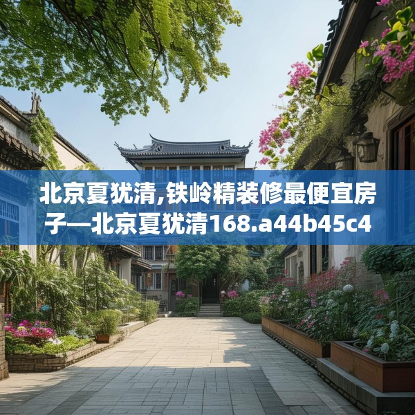 北京夏犹清,铁岭精装修最便宜房子—北京夏犹清168.a44b45c48fgy.55dsfds